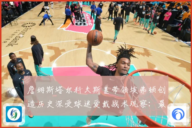詹姆斯塔尔科夫斯基带领埃弗顿创造历史深受球迷爱戴战术观察：最新赛事动态与深度分析
