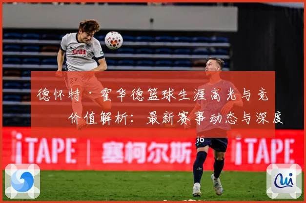 德怀特·霍华德篮球生涯高光与竞技价值解析：最新赛事动态与深度分析