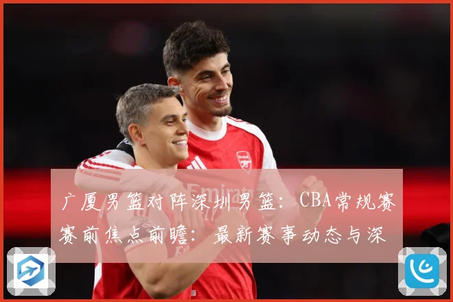 广厦男篮对阵深圳男篮：CBA常规赛赛前焦点前瞻：最新赛事动态与深度分析