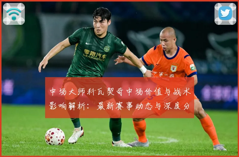 中场大师科瓦契奇中场价值与战术影响解析：最新赛事动态与深度分析