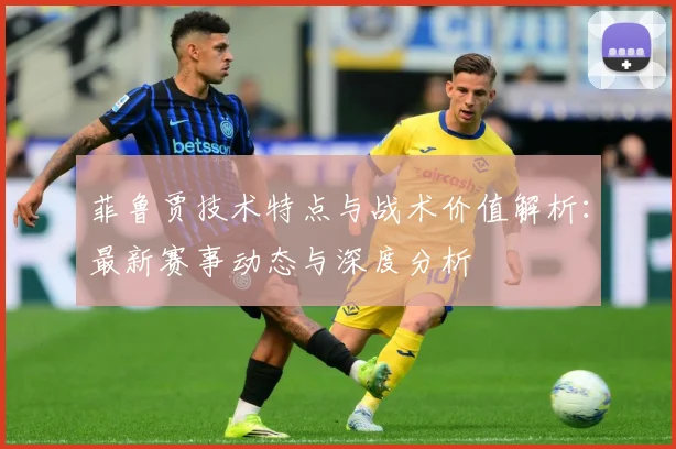 菲鲁贾技术特点与战术价值解析：最新赛事动态与深度分析