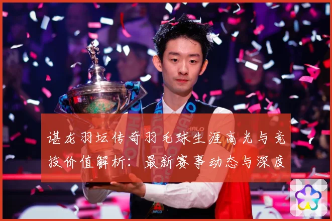 谌龙羽坛传奇羽毛球生涯高光与竞技价值解析：最新赛事动态与深度分析