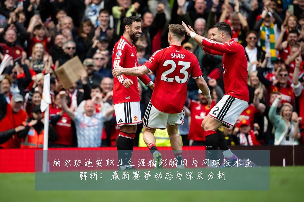 纳尔班迪安职业生涯精彩瞬间与网球技术全解析:最新赛事动态与深度分析