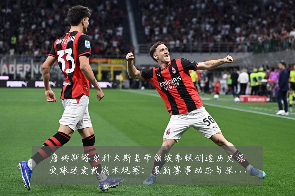 詹姆斯塔尔科夫斯基带领埃弗顿创造历史深受球迷爱戴战术观察：最新赛事动态与深度分析