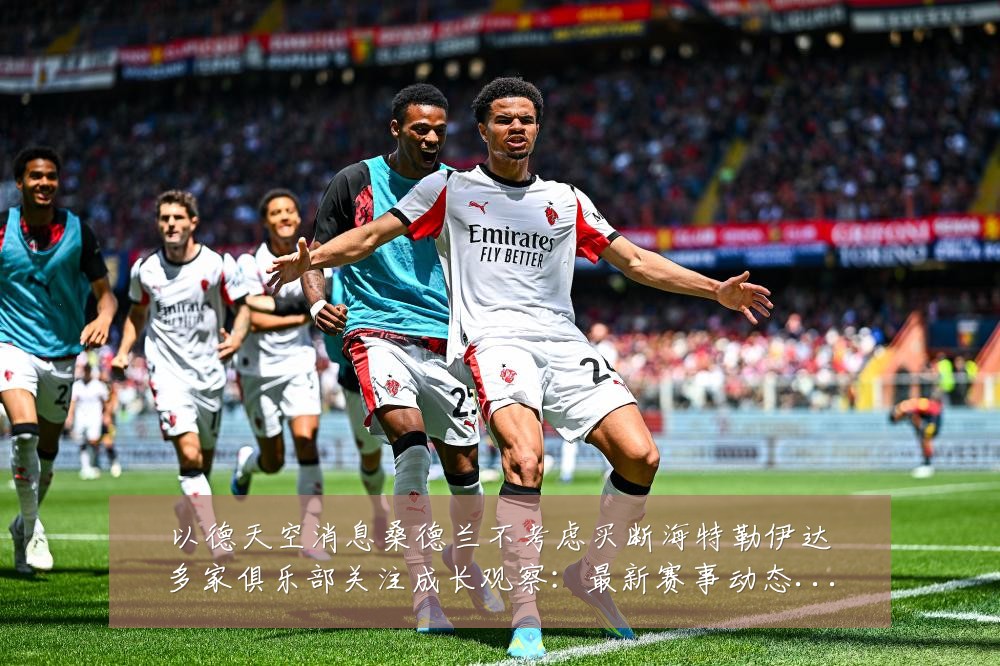 以德天空消息桑德兰不考虑买断海特勒伊达多家俱乐部关注成长观察:最新赛事动态与深度分析